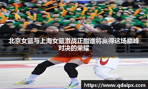 北京女篮与上海女篮激战正酣谁将赢得这场巅峰对决的荣耀